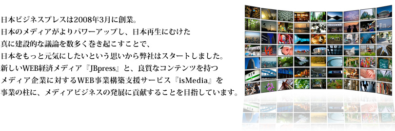 日本ビジネスプレスは2008年3月に創業。日本のメディアがよりパワーアップし、日本再生にむけた真に建設的な議論を数多く巻き起こすことで、日本をもっと元気にしたいという思いから弊社はスタートしました。新しいWEB経済メディア『JBpress』と、良質なコンテンツを持つメディアに対するWEB事業構築支援サービス『isMedia』を事業の柱に、メディアビジネスの発展に貢献することを目指しています。
